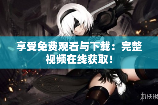 享受免费观看与下载：完整视频在线获取！