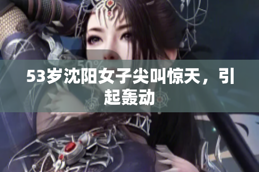53岁沈阳女子尖叫惊天，引起轰动