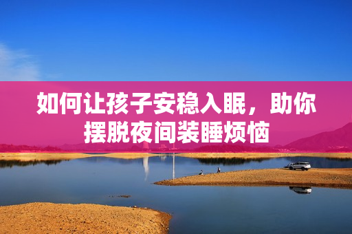 如何让孩子安稳入眠，助你摆脱夜间装睡烦恼