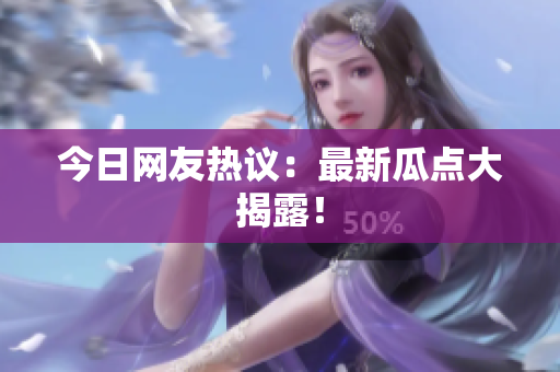 今日网友热议：最新瓜点大揭露！