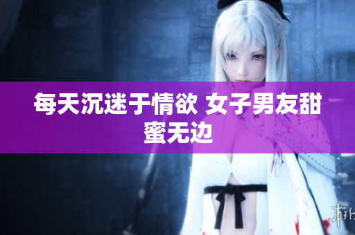 每天沉迷于情欲 女子男友甜蜜无边