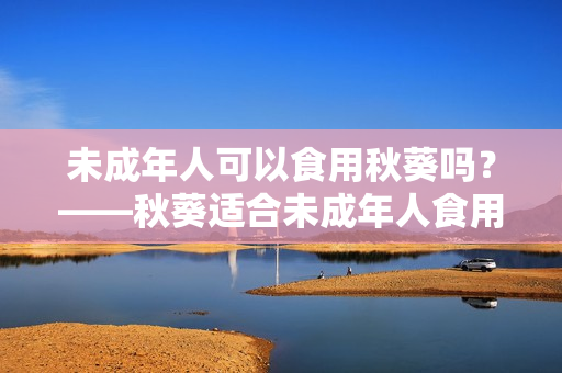 未成年人可以食用秋葵吗？——秋葵适合未成年人食用