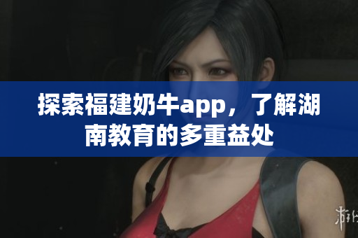 探索福建奶牛app，了解湖南教育的多重益处