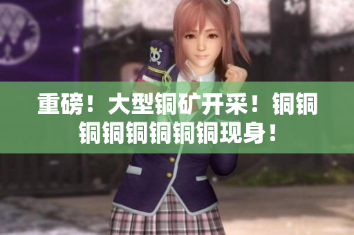 重磅！大型铜矿开采！铜铜铜铜铜铜铜铜现身！