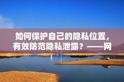 如何保护自己的隐私位置，有效防范隐私泄露？——网络编辑给出实用建议