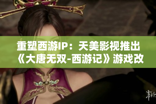 重塑西游IP：天美影视推出《大唐无双-西游记》游戏改编剧集