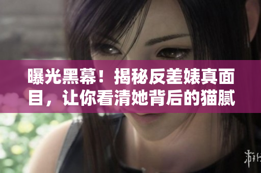 曝光黑幕！揭秘反差婊真面目，让你看清她背后的猫腻！