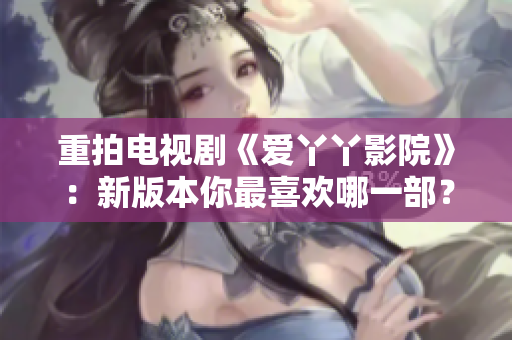 重拍电视剧《爱丫丫影院》：新版本你最喜欢哪一部？
