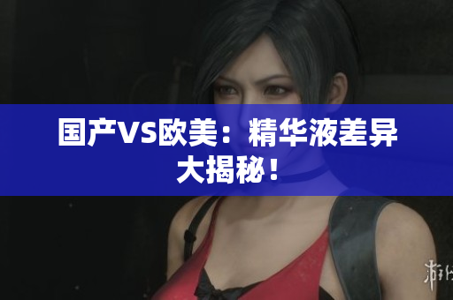 国产VS欧美：精华液差异大揭秘！