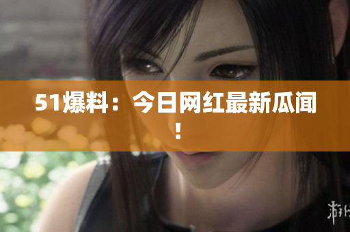 51爆料：今日网红最新瓜闻！