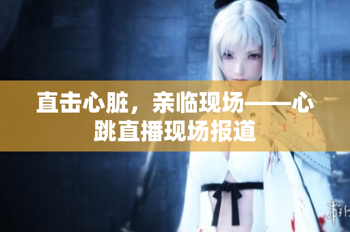 直击心脏，亲临现场——心跳直播现场报道