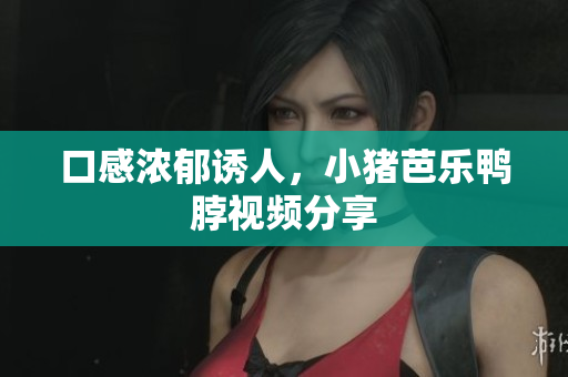 口感浓郁诱人，小猪芭乐鸭脖视频分享