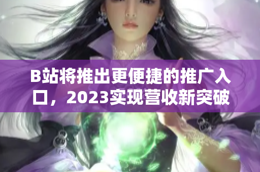 B站将推出更便捷的推广入口，2023实现营收新突破