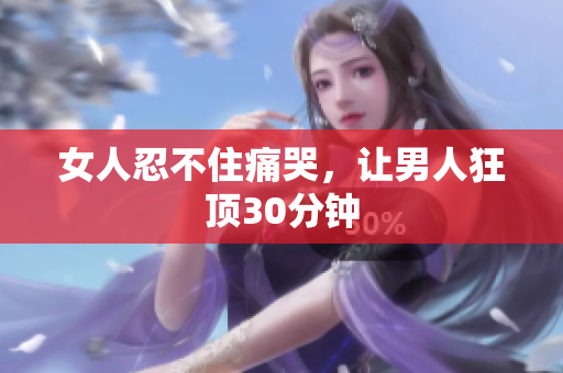 女人忍不住痛哭，让男人狂顶30分钟