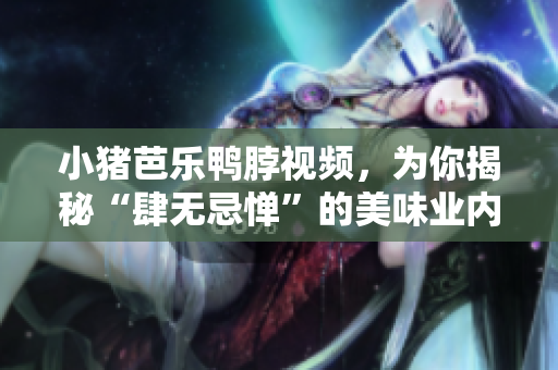 小猪芭乐鸭脖视频，为你揭秘“肆无忌惮”的美味业内黑幕