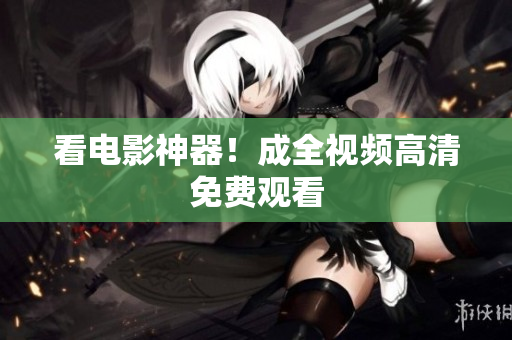 看电影神器！成全视频高清免费观看