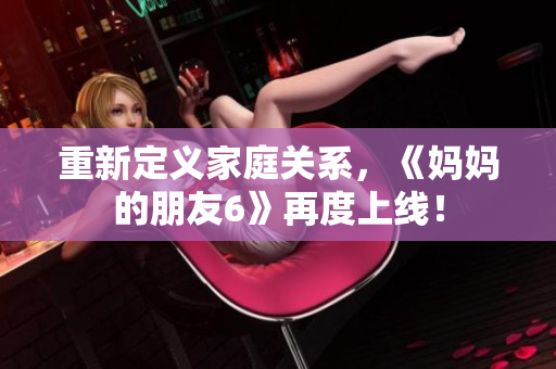重新定义家庭关系，《妈妈的朋友6》再度上线！