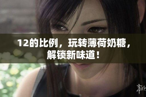 12的比例，玩转薄荷奶糖，解锁新味道！