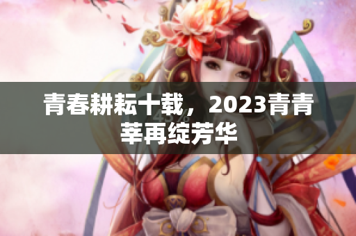 青春耕耘十载，2023青青莘再绽芳华