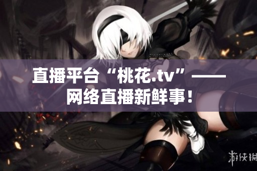 直播平台“桃花.tv”——网络直播新鲜事！