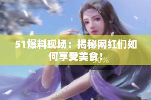 51爆料现场：揭秘网红们如何享受美食！