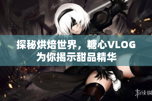 探秘烘焙世界，糖心VLOG为你揭示甜品精华