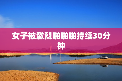 女子被激烈啪啪啪持续30分钟