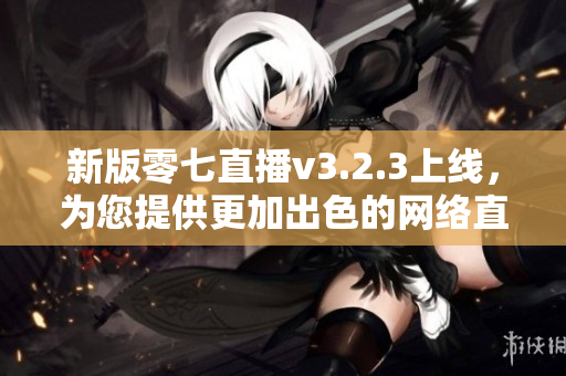新版零七直播v3.2.3上线，为您提供更加出色的网络直播体验