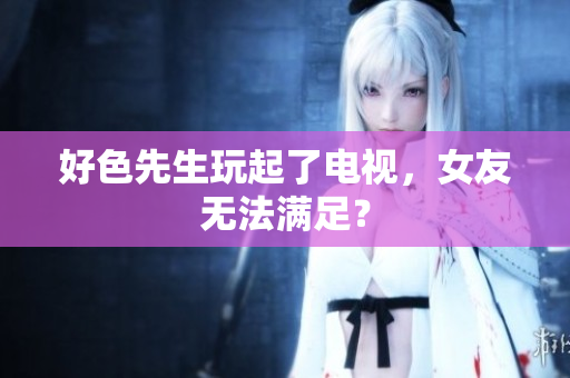 好色先生玩起了电视，女友无法满足？