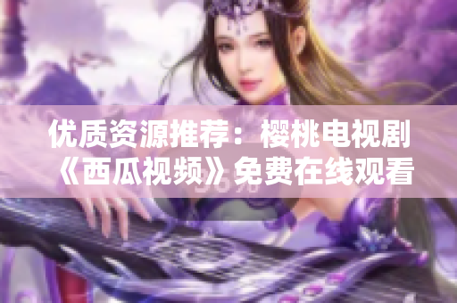 优质资源推荐：樱桃电视剧《西瓜视频》免费在线观看