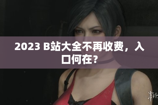 2023 B站大全不再收费，入口何在？