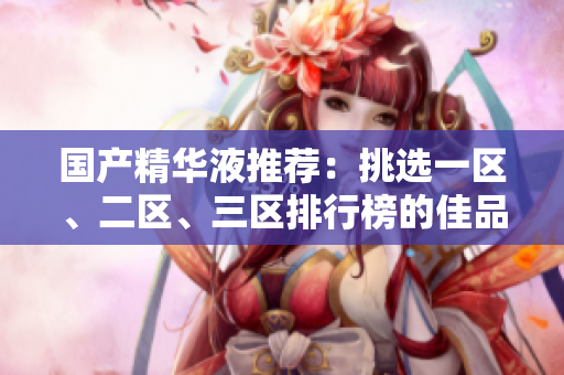 国产精华液推荐：挑选一区、二区、三区排行榜的佳品