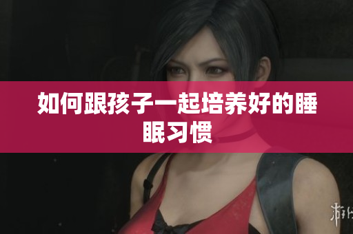如何跟孩子一起培养好的睡眠习惯