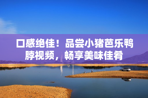 口感绝佳！品尝小猪芭乐鸭脖视频，畅享美味佳肴