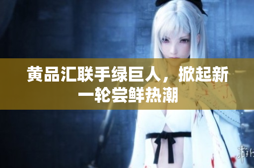 黄品汇联手绿巨人，掀起新一轮尝鲜热潮