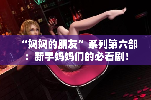 “妈妈的朋友”系列第六部：新手妈妈们的必看剧！