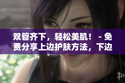 双管齐下，轻松美肌！ - 免费分享上边护肤方法，下边化妆技巧