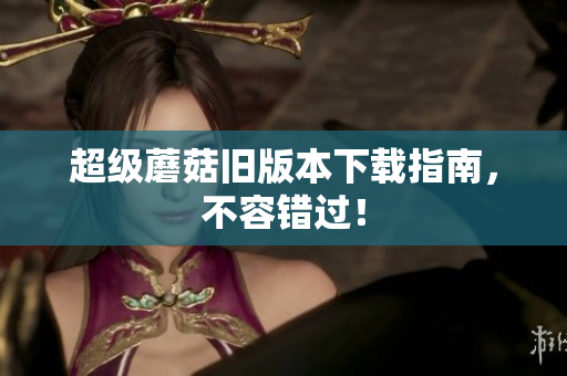 超级蘑菇旧版本下载指南，不容错过！