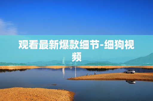 观看最新爆款细节-细狗视频