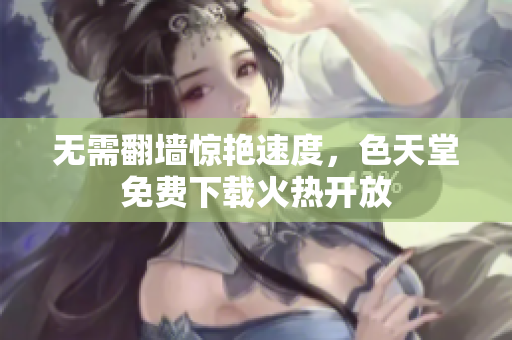 无需翻墙惊艳速度，色天堂免费下载火热开放