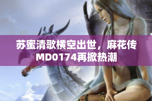 苏蜜清歌横空出世，麻花传MD0174再掀热潮