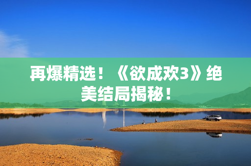 再爆精选！《欲成欢3》绝美结局揭秘！