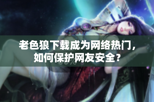 老色狼下载成为网络热门，如何保护网友安全？