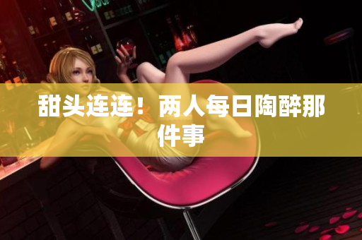 甜头连连！两人每日陶醉那件事