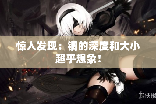 惊人发现：铜的深度和大小超乎想象！