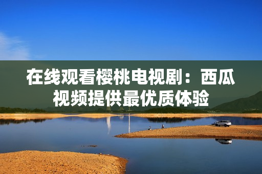 在线观看樱桃电视剧：西瓜视频提供最优质体验