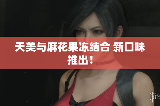 天美与麻花果冻结合 新口味推出！