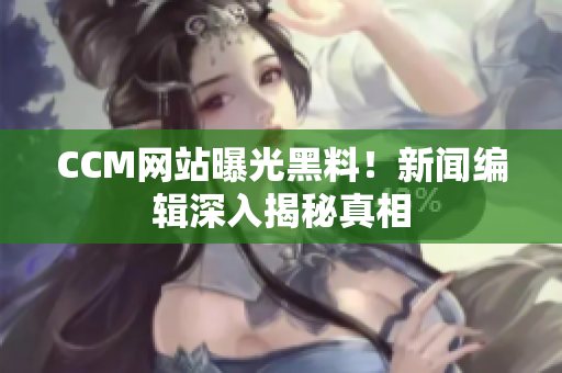 CCM网站曝光黑料！新闻编辑深入揭秘真相