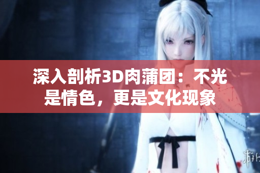 深入剖析3D肉蒲团：不光是情色，更是文化现象