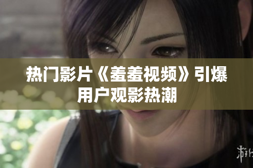 热门影片《羞羞视频》引爆用户观影热潮